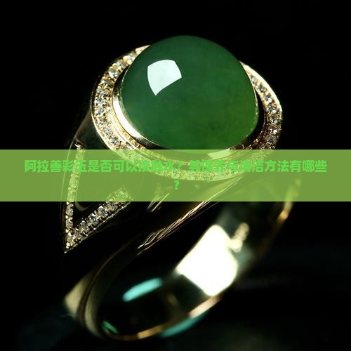 阿拉善彩玉是否可以接触水？其保养与清洁方法有哪些？