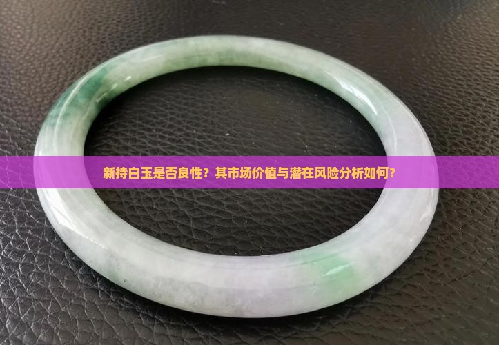 新持白玉是否良性？其市场价值与潜在风险分析如何？