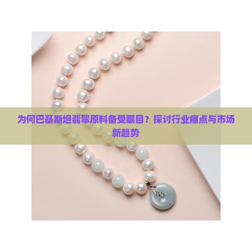 为何巴基斯坦翡翠原料备受瞩目？探讨行业痛点与市场新趋势