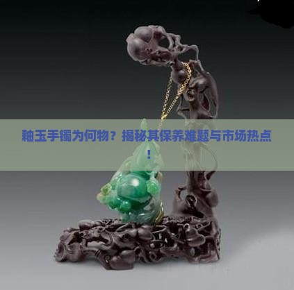 釉玉手镯为何物？揭秘其保养难题与市场热点！