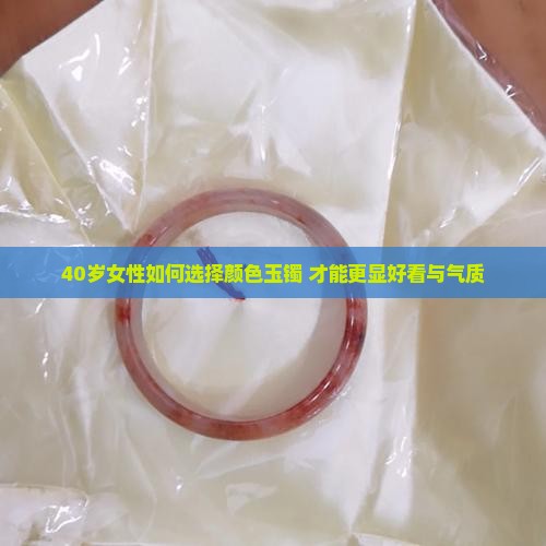 40岁女性如何选择颜色玉镯 才能更显好看与气质