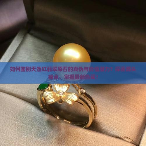 如何鉴别天然红翡翠原石的真伪与价值潜力？探索源头痛点，掌握最新热词！