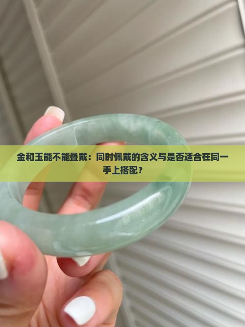 金和玉能不能叠戴：同时佩戴的含义与是否适合在同一手上搭配？