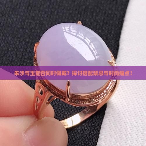 朱沙与玉能否同时佩戴？探讨搭配禁忌与时尚痛点！