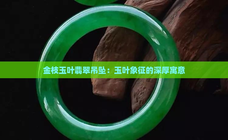 金枝玉叶翡翠吊坠：玉叶象征的深厚寓意