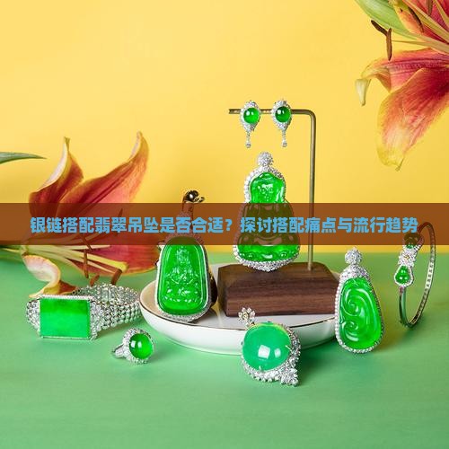 银链搭配翡翠吊坠是否合适？探讨搭配痛点与流行趋势
