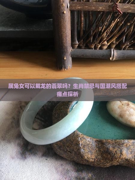 属兔女可以戴龙的翡翠吗？生肖禁忌与国潮风搭配痛点探析
