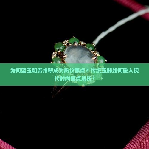 为何蓝玉和贵州翠成为热议焦点？传统玉器如何融入现代时尚痛点解析？
