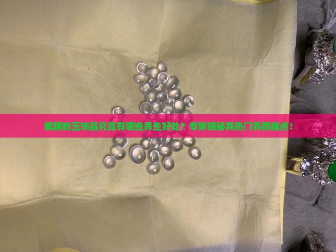 戴藕粉玉饰品究竟有哪些养生好处？专家揭秘其热门养颜痛点！