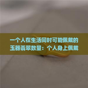 一个人在生活同时可能佩戴的玉器翡翠数量：个人身上佩戴玉石的生活禁忌与建议