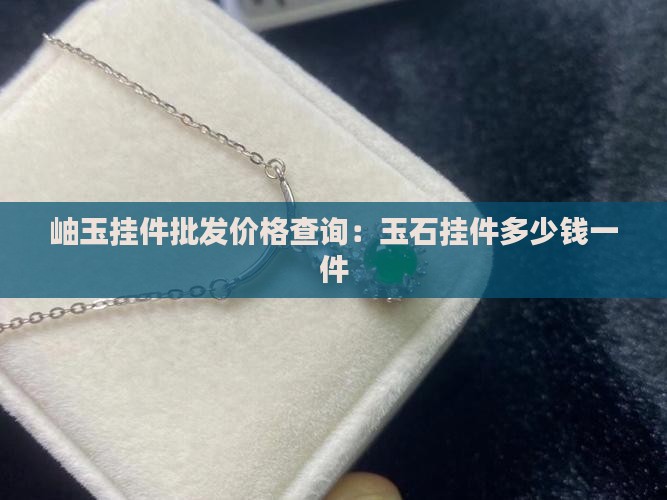 岫玉挂件批发价格查询：玉石挂件多少钱一件