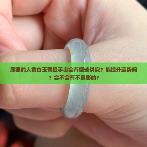 属猴的人戴白玉菩提手串会有哪些讲究？能提升运势吗？会不会有不良影响？