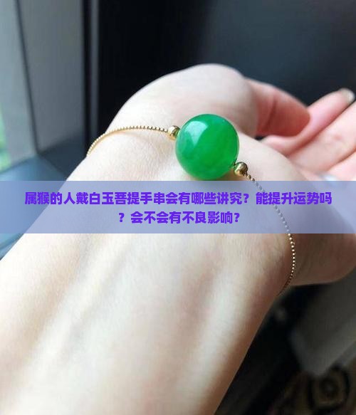 属猴的人戴白玉菩提手串会有哪些讲究？能提升运势吗？会不会有不良影响？