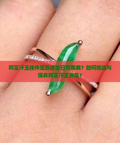 阿富汗玉挂件是否适合日常佩戴？如何挑选与保养阿富汗玉饰品？