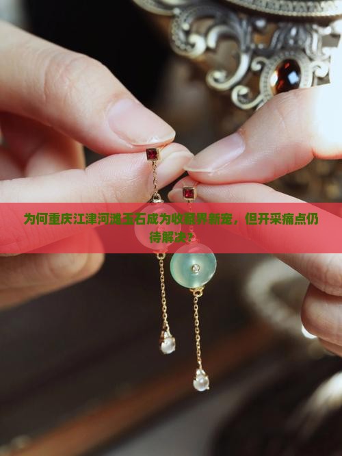 为何重庆江津河滩玉石成为收藏界新宠，但开采痛点仍待解决？