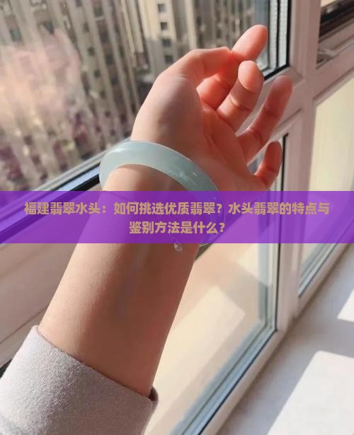 福建翡翠水头：如何挑选优质翡翠？水头翡翠的特点与鉴别方法是什么？