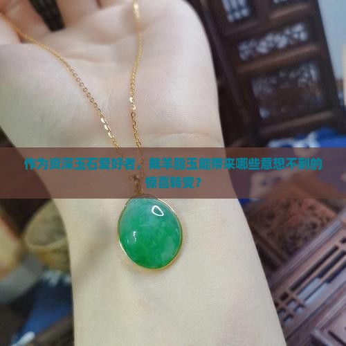 作为资深玉石爱好者，戴羊脂玉能带来哪些意想不到的惊喜转变？