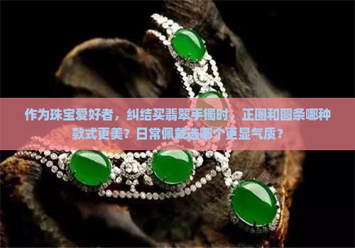 作为珠宝爱好者，纠结买翡翠手镯时，正圈和圆条哪种款式更美？日常佩戴选哪个更显气质？
