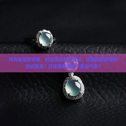 作为珠宝爱好者，纠结买翡翠手镯时，正圈和圆条哪种款式更美？日常佩戴选哪个更显气质？