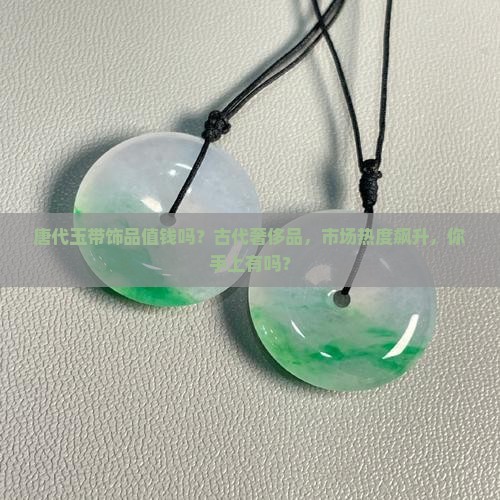 唐代玉带饰品值钱吗？古代奢侈品，市场热度飙升，你手上有吗？