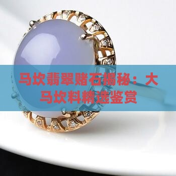 马坎翡翠赌石揭秘：大马坎料精选鉴赏