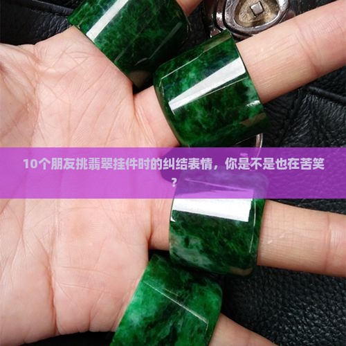 10个朋友挑翡翠挂件时的纠结表情，你是不是也在苦笑？