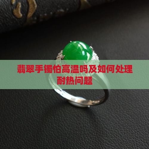 翡翠手镯怕高温吗及如何处理耐热问题