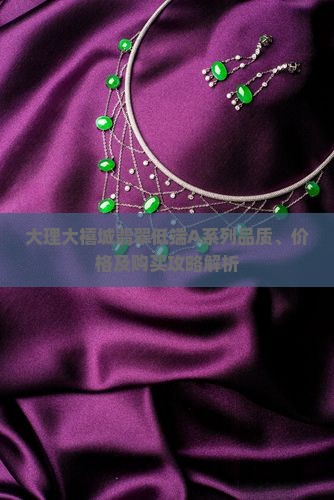 大理大禧城翡翠低端A系列品质、价格及购买攻略解析