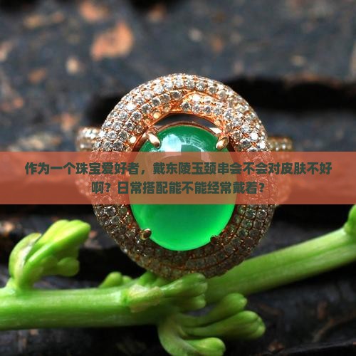 作为一个珠宝爱好者，戴东陵玉颈串会不会对皮肤不好啊？日常搭配能不能经常戴着？