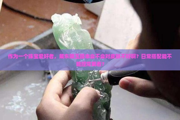 作为一个珠宝爱好者，戴东陵玉颈串会不会对皮肤不好啊？日常搭配能不能经常戴着？