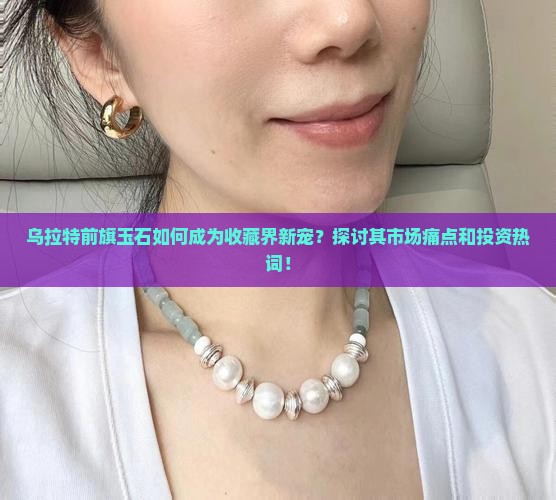 乌拉特前旗玉石如何成为收藏界新宠？探讨其市场痛点和投资热词！
