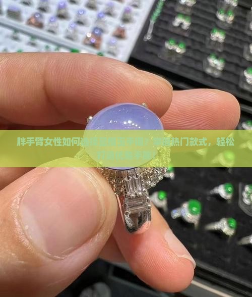 胖手臂女性如何选择显瘦玉手镯？掌握热门款式，轻松打造优雅手腕！