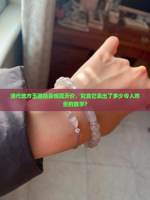 清代地方玉器拍卖惊现天价，究竟它卖出了多少令人咋舌的数字？