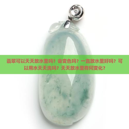 翡翠可以天天放水里吗？会变色吗？一直放水里好吗？可以用水天天洗吗？天天放水里有何变化？