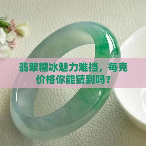 翡翠糯冰魅力难挡，每克价格你能猜到吗？