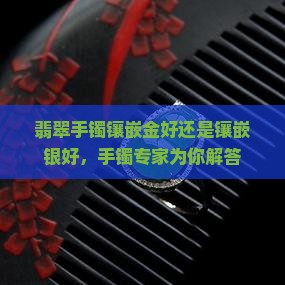 翡翠手镯镶嵌金好还是镶嵌银好，手镯专家为你解答