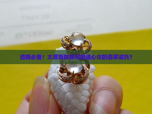 结婚必备！太原新娘如何挑选心仪的翡翠戒托？