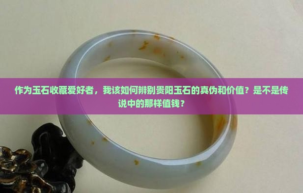 作为玉石收藏爱好者，我该如何辨别贵阳玉石的真伪和价值？是不是传说中的那样值钱？