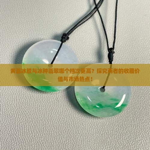 黄翡冰胶与冰种翡翠哪个档次更高？探究两者的收藏价值与市场热点！
