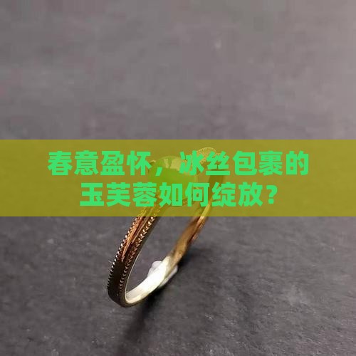 春意盈怀，冰丝包裹的玉芙蓉如何绽放？
