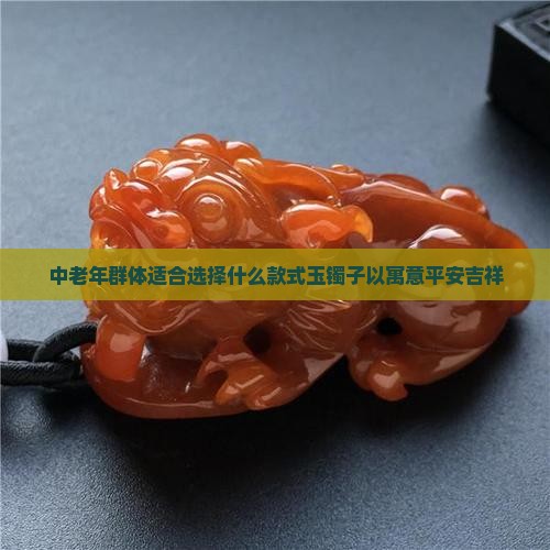 中老年群体适合选择什么款式玉镯子以寓意平安吉祥