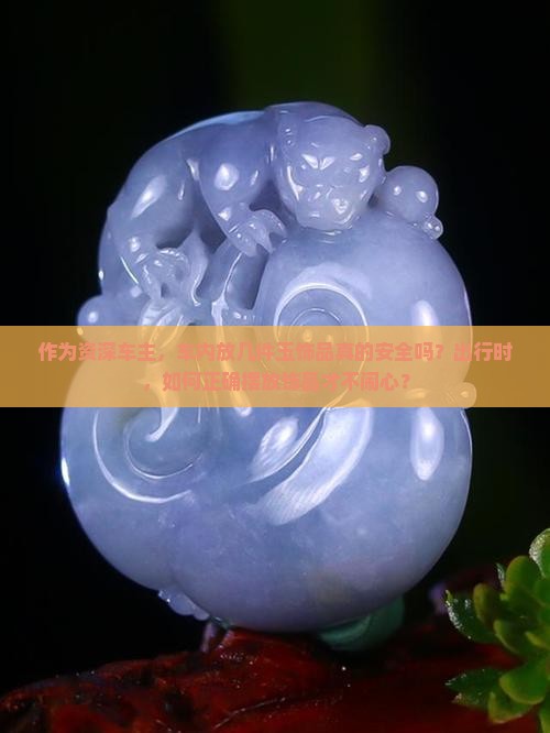作为资深车主，车内放几件玉饰品真的安全吗？出行时，如何正确摆放饰品才不闹心？