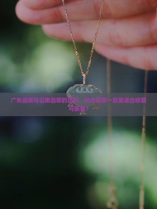 广东翡翠与云南翡翠的区别、特点及哪一款更适合收藏与佩戴？