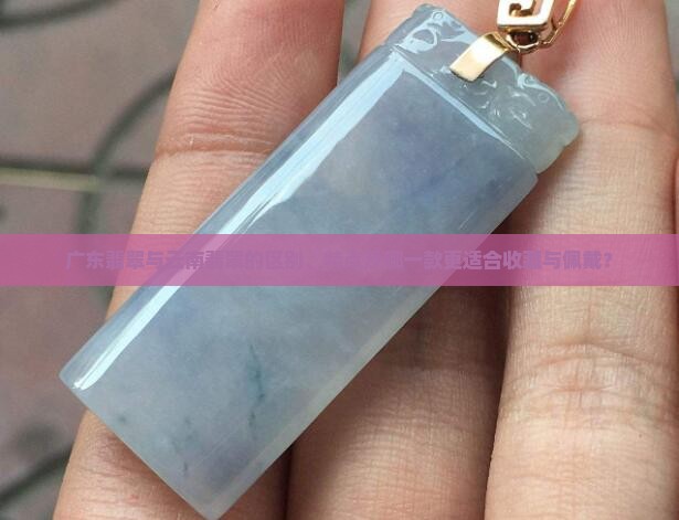广东翡翠与云南翡翠的区别、特点及哪一款更适合收藏与佩戴？