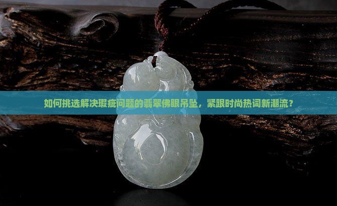 如何挑选解决瑕疵问题的翡翠佛眼吊坠，紧跟时尚热词新潮流？