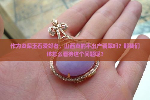 作为资深玉石爱好者，山西真的不出产翡翠吗？那我们该怎么看待这个问题呢？