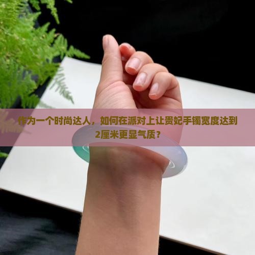作为一个时尚达人，如何在派对上让贵妃手镯宽度达到2厘米更显气质？