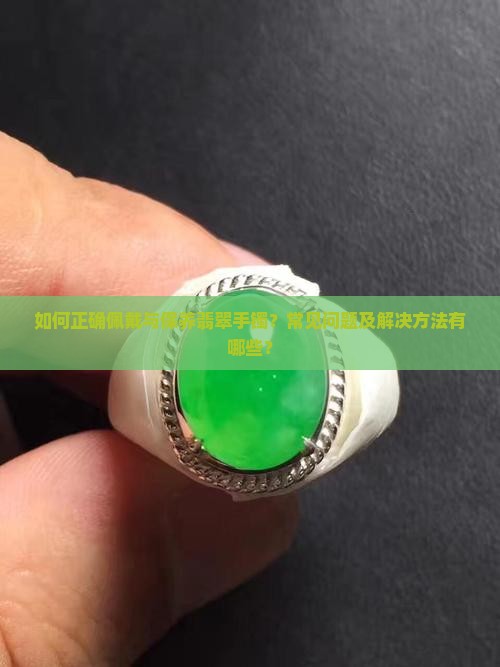 如何正确佩戴与保养翡翠手镯？常见问题及解决方法有哪些？