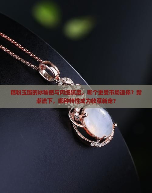 藕粉玉镯的冰糯感与肉细腻度，哪个更受市场追捧？新潮流下，哪种特性成为收藏新宠？