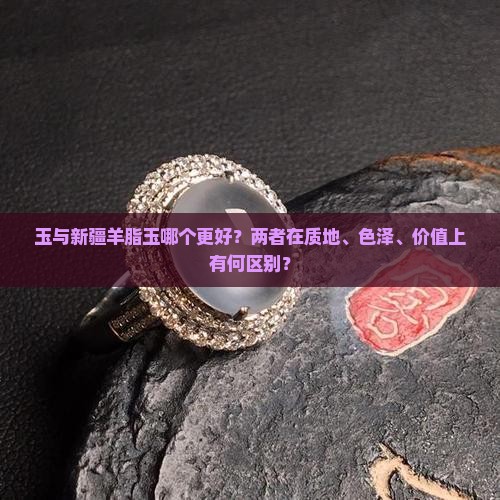 玉与新疆羊脂玉哪个更好？两者在质地、色泽、价值上有何区别？